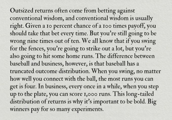 Outsized returns often come from betting against conventional wisdom, and conventional wisdom is usually right. Given a 10 percent chance of a 100 times payoff, you should take that bet every time. But you're still going to be wrong nine times out of ten. We all know that if you swing for the fences, you're going to strike out a lot, but you're also going to hit some home runs. The difference between baseball and business, however, is that baseball has a truncated outcome distribution. When you swing, no matter how well you connect with the ball, the most runs you can get is four. In business, every once in a while, when you step up to the plate, you can score 1,000 runs. This long-tailed distribution of returns is why it's important to be bold. Big winners pay for so many experiments.